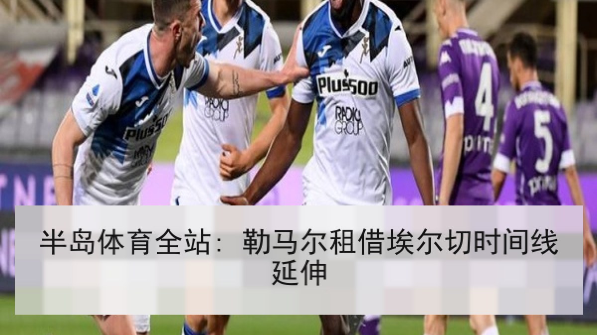 半岛体育全站: 勒马尔租借埃尔切时间线延伸 半岛体育全站: 勒马尔租借埃尔切时间线延伸
