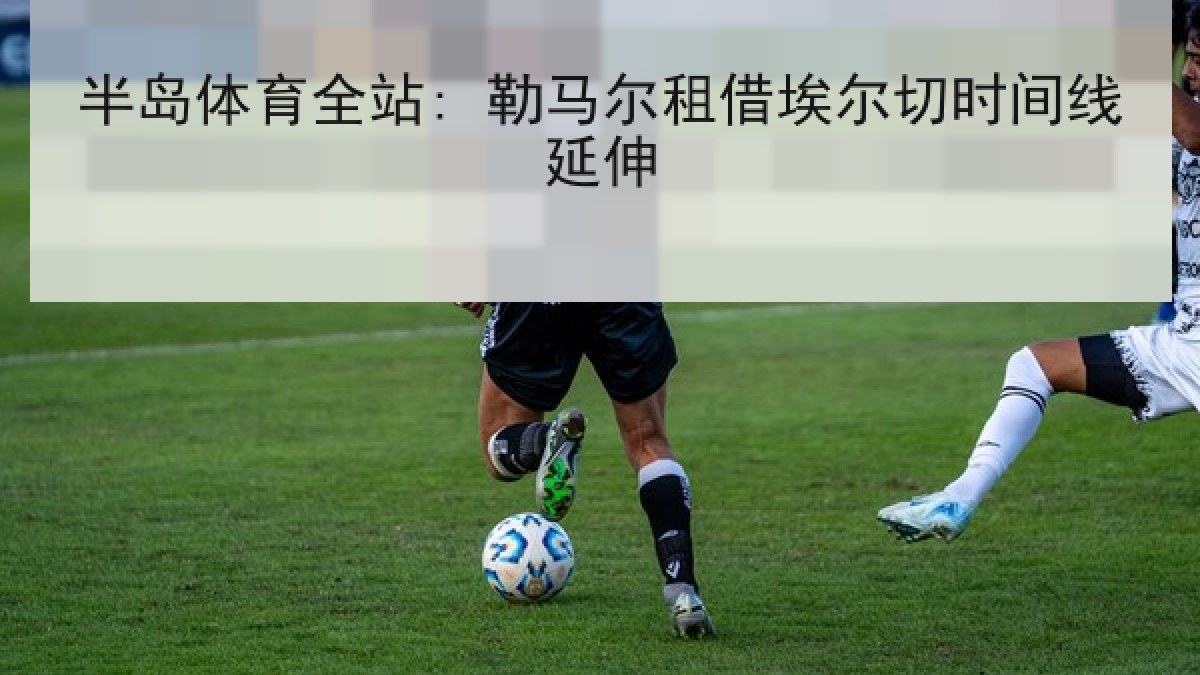 半岛体育全站: 勒马尔租借埃尔切时间线延伸 半岛体育全站: 勒马尔租借埃尔切时间线延伸