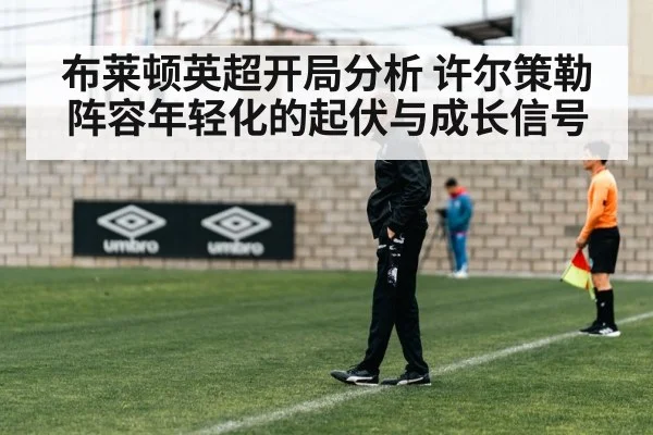 布莱顿英超开局分析 许尔策勒阵容年轻化的起伏与成长信号
